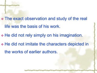  The exact observation and study of the real
life was the basis of his work.
 He did not rely simply on his imagination.
 He did not imitate the characters depicted in
the works of earlier authors.
 