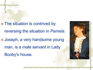  The situation is contrived by
reversing the situation in Pamela.
 Joseph, a very handsome young
man, is a male servant in Lady
Booby's house.
 