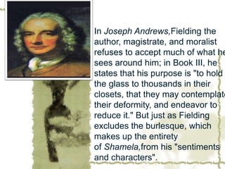 In Joseph Andrews,Fielding the
author, magistrate, and moralist
refuses to accept much of what he
sees around him; in Book III, he
states that his purpose is "to hold
the glass to thousands in their
closets, that they may contemplate
their deformity, and endeavor to
reduce it." But just as Fielding
excludes the burlesque, which
makes up the entirety
of Shamela,from his "sentiments
and characters".
 