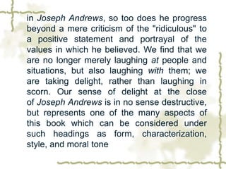 in Joseph Andrews, so too does he progress
beyond a mere criticism of the "ridiculous" to
a positive statement and portrayal of the
values in which he believed. We find that we
are no longer merely laughing at people and
situations, but also laughing with them; we
are taking delight, rather than laughing in
scorn. Our sense of delight at the close
of Joseph Andrews is in no sense destructive,
but represents one of the many aspects of
this book which can be considered under
such headings as form, characterization,
style, and moral tone
 