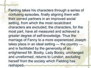 Fielding takes his characters through a series of
confusing episodes, finally aligning them with
their correct partners in an improved social
setting, from which the most recalcitrant
characters are excluded; the characters, for the
most part, have all measured and achieved a
greater degree of self-knowledge. Thus the
marriage of Fanny to a more experienced Joseph
takes place in an ideal setting — the country —
and is facilitated by the generosity of an
enlightened Mr. Booby. Lady Booby, unchanged
and unreformed, returns to London, excluding
herself from the society which Fielding has
reshaped.
 