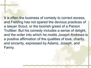 It is often the business of comedy to correct excess,
and Fielding has not spared the devious practices of
a lawyer Scout, or the boorish greed of a Parson
Trulliber. But his comedy includes a sense of delight,
and the order into which he molds Joseph Andrews is
a positive affirmation of the qualities of love, charity,
and sincerity, expressed by Adams, Joseph, and
Fanny.
.
 
