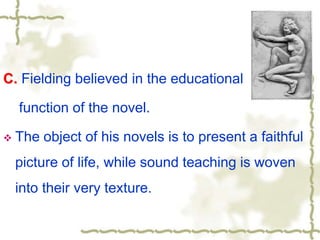 C. Fielding believed in the educational
function of the novel.
 The object of his novels is to present a faithful
picture of life, while sound teaching is woven
into their very texture.
 