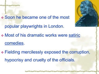  Soon he became one of the most
popular playwrights in London.
 Most of his dramatic works were satiric
comedies.
 Fielding mercilessly exposed the corruption,
hypocrisy and cruelty of the officials.
 
