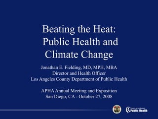 Beating the Heat:
Public Health and
Climate Change
Jonathan E. Fielding, MD, MPH, MBA
Director and Health Officer
Los Angeles County Department of Public Health
APHAAnnual Meeting and Exposition
San Diego, CA - October 27, 2008
 