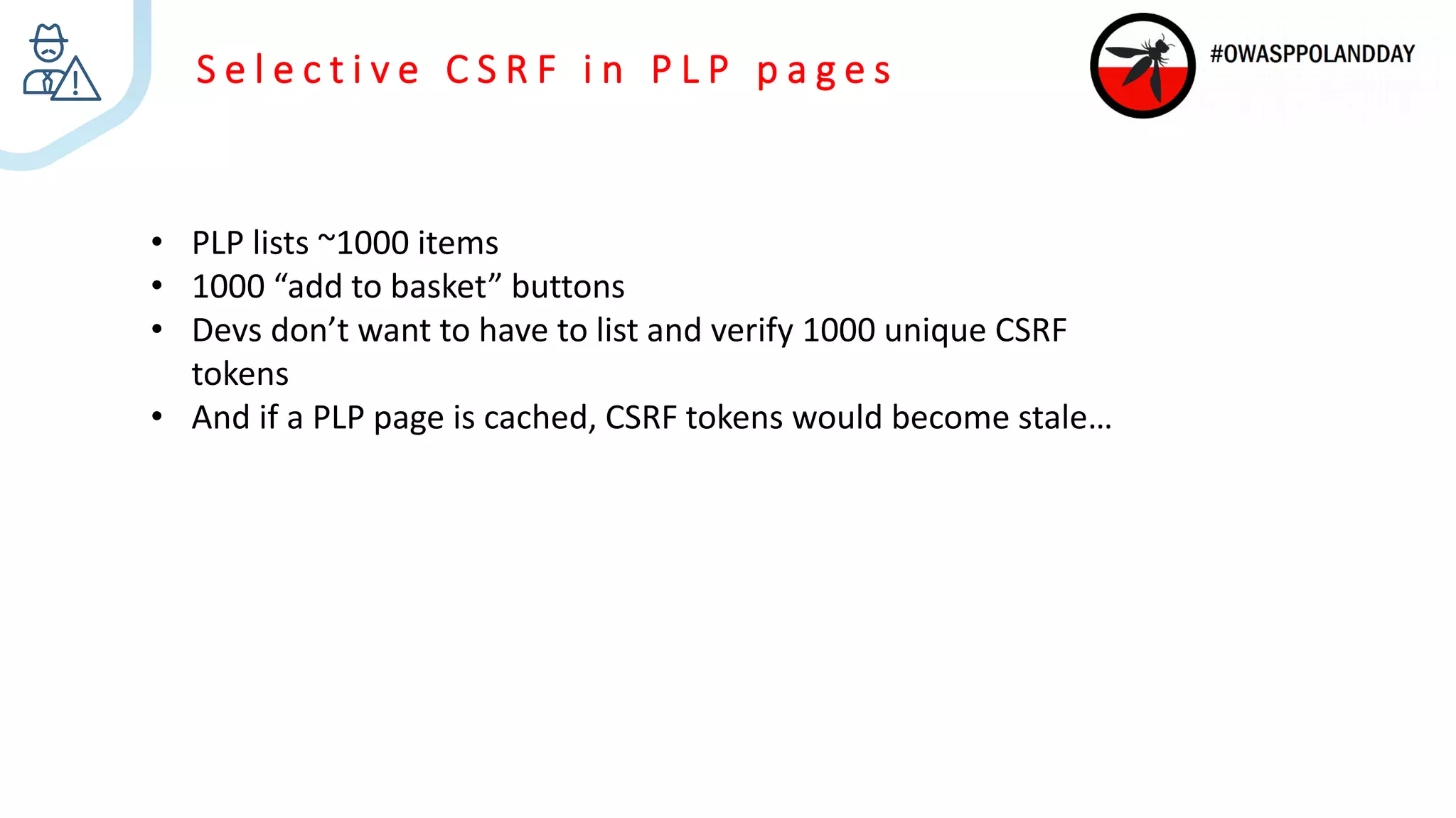 S e l e c t i v e C S R F i n P L P p a g e s
• PLP lists ~1000 items
• 1000 “add to basket” buttons
• Devs don’t want to have to list and verify 1000 unique CSRF
tokens
• And if a PLP page is cached, CSRF tokens would become stale…
 