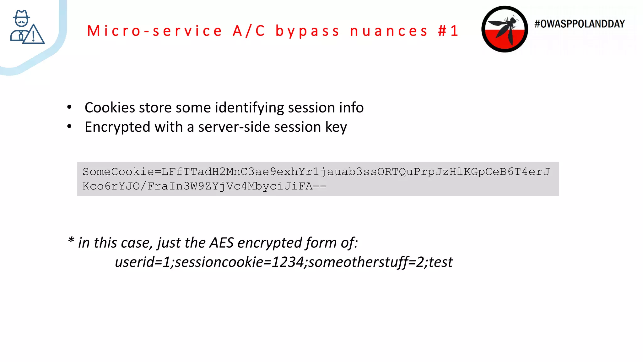 M i c r o - s e r v i c e A / C b y p a s s n u a n c e s # 1
• Cookies store some identifying session info
• Encrypted with a server-side session key
* in this case, just the AES encrypted form of:
userid=1;sessioncookie=1234;someotherstuff=2;test
SomeCookie=LFfTTadH2MnC3ae9exhYr1jauab3ssORTQuPrpJzHlKGpCeB6T4erJ
Kco6rYJO/FraIn3W9ZYjVc4MbyciJiFA==
 