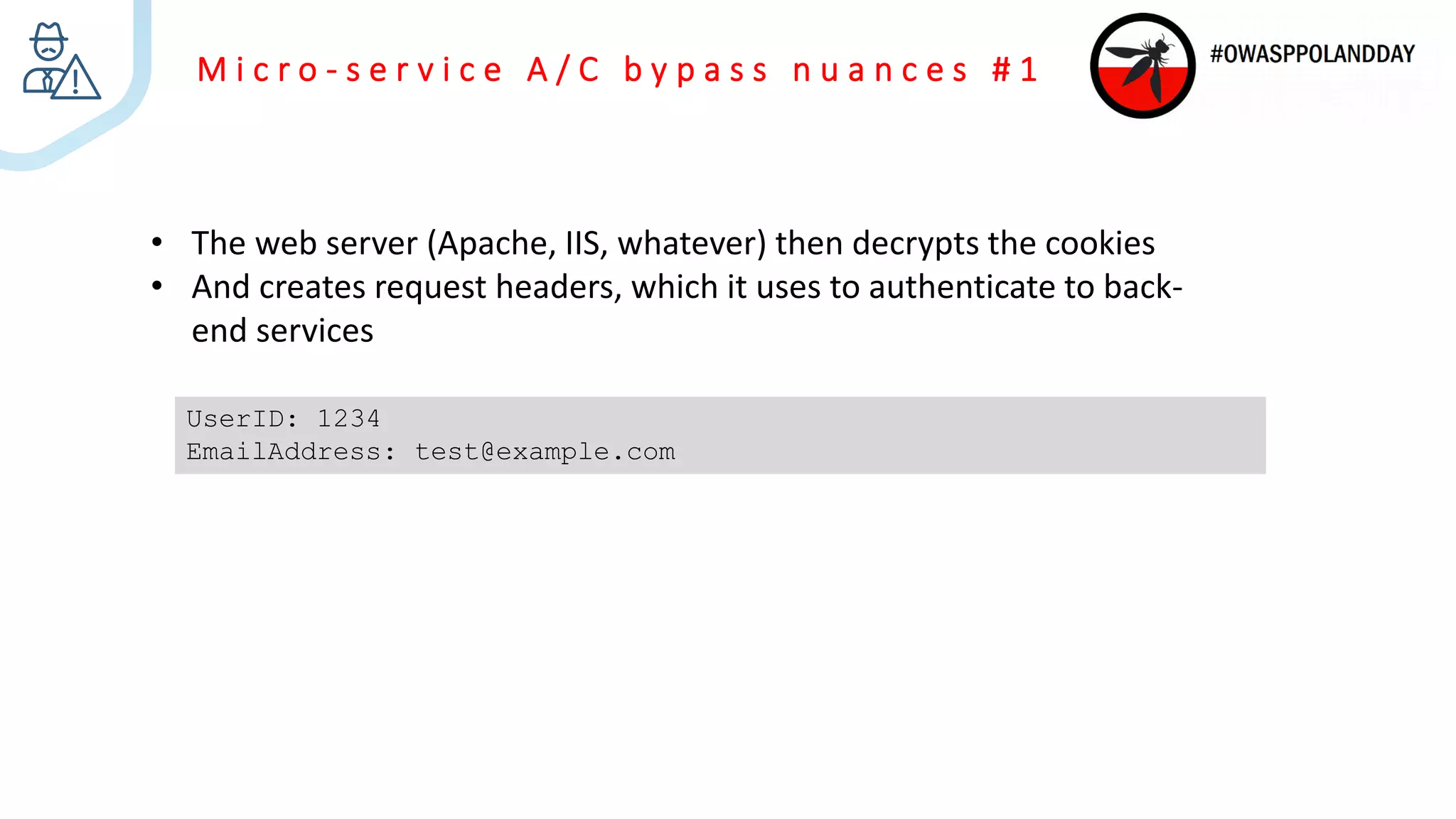 M i c r o - s e r v i c e A / C b y p a s s n u a n c e s # 1
• The web server (Apache, IIS, whatever) then decrypts the cookies
• And creates request headers, which it uses to authenticate to back-
end services
UserID: 1234
EmailAddress: test@example.com
 