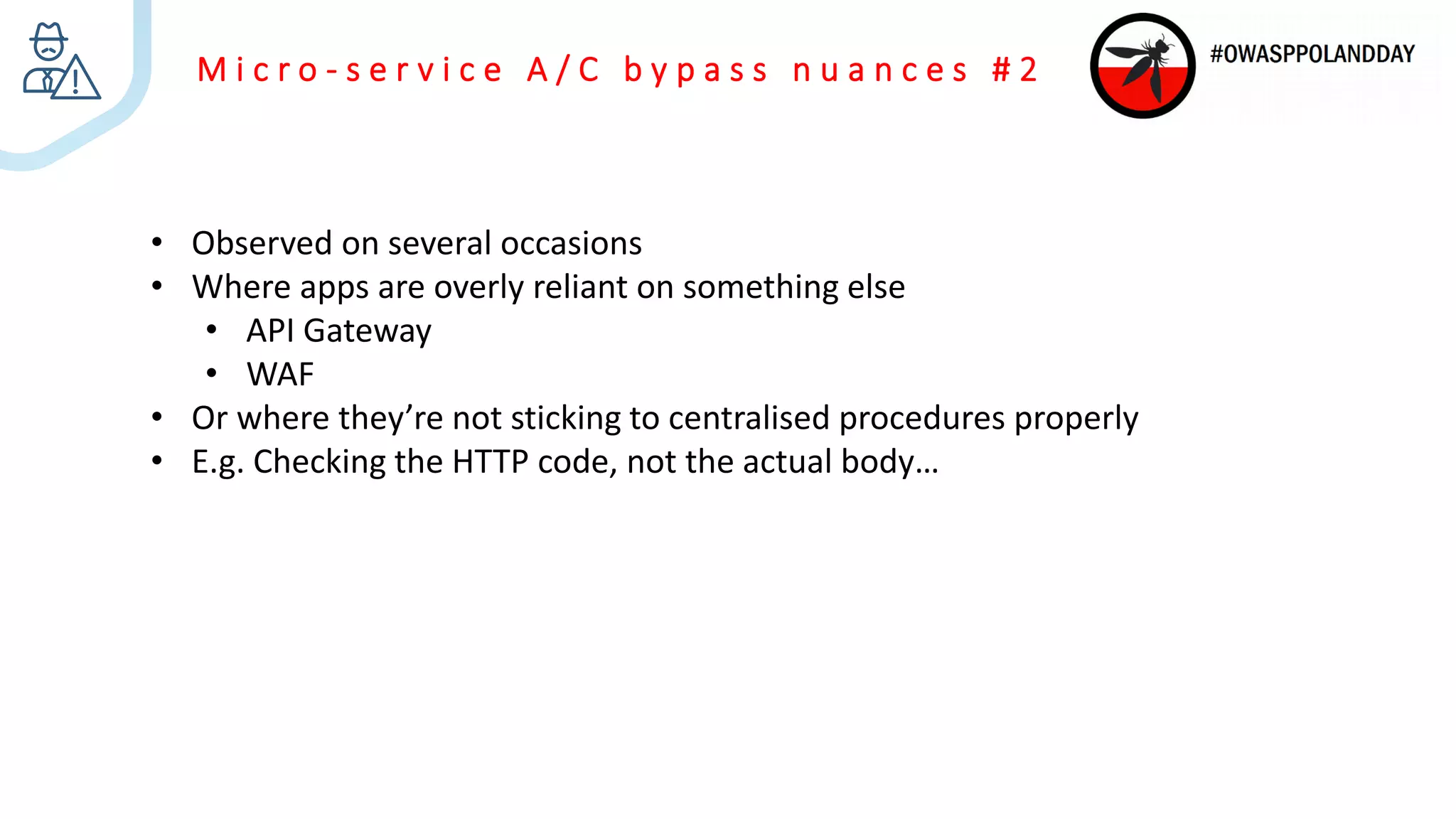 M i c r o - s e r v i c e A / C b y p a s s n u a n c e s # 2
• Observed on several occasions
• Where apps are overly reliant on something else
• API Gateway
• WAF
• Or where they’re not sticking to centralised procedures properly
• E.g. Checking the HTTP code, not the actual body…
 