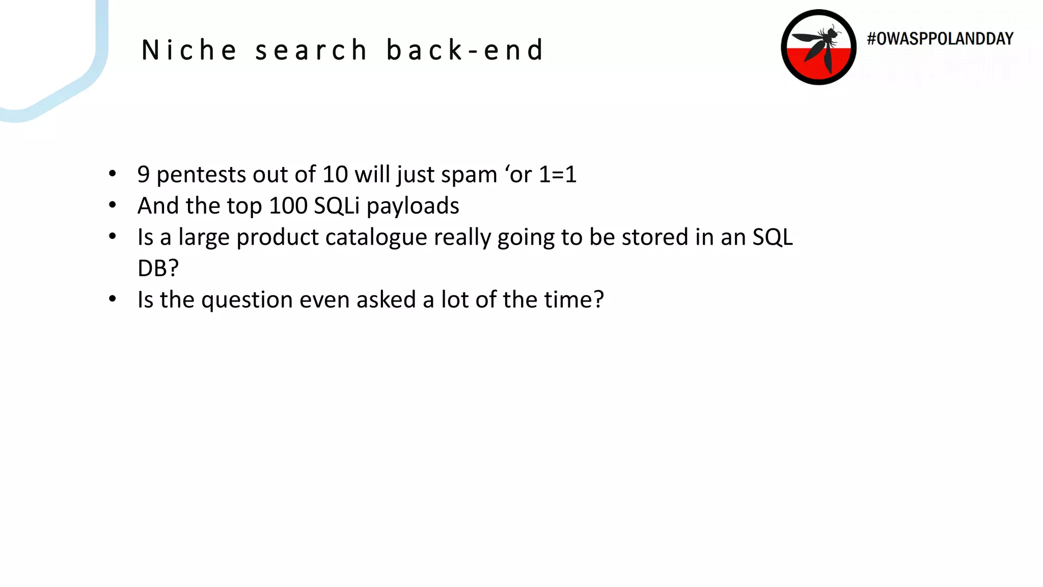 N i c h e s e a r c h b a c k - e n d
• 9 pentests out of 10 will just spam ‘or 1=1
• And the top 100 SQLi payloads
• Is a large product catalogue really going to be stored in an SQL
DB?
• Is the question even asked a lot of the time?
 