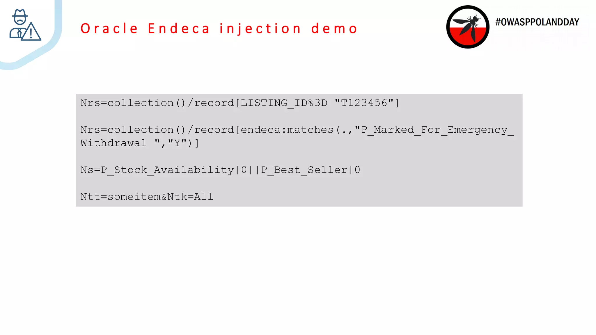 O r a c l e E n d e c a i n j e c t i o n d e m o
Nrs=collection()/record[LISTING_ID%3D "T123456"]
Nrs=collection()/record[endeca:matches(.,"P_Marked_For_Emergency_
Withdrawal ","Y")]
Ns=P_Stock_Availability|0||P_Best_Seller|0
Ntt=someitem&Ntk=All
 