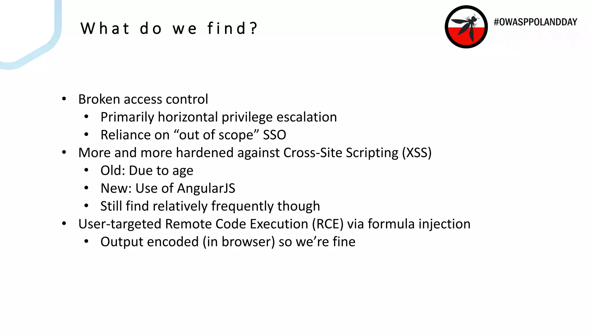 W h a t d o w e f i n d ?
• Broken access control
• Primarily horizontal privilege escalation
• Reliance on “out of scope” SSO
• More and more hardened against Cross-Site Scripting (XSS)
• Old: Due to age
• New: Use of AngularJS
• Still find relatively frequently though
• User-targeted Remote Code Execution (RCE) via formula injection
• Output encoded (in browser) so we’re fine
 