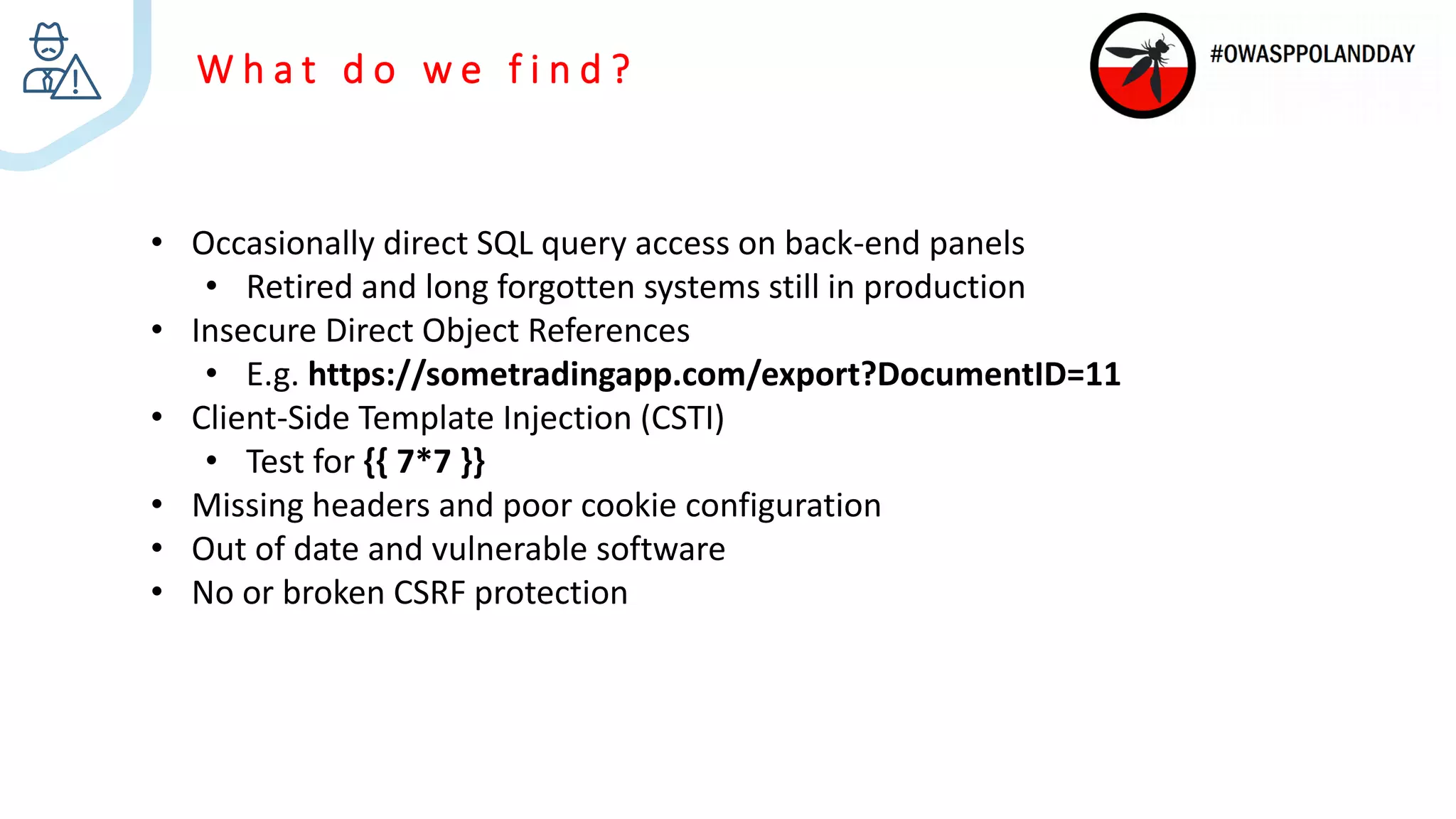 W h a t d o w e f i n d ?
• Occasionally direct SQL query access on back-end panels
• Retired and long forgotten systems still in production
• Insecure Direct Object References
• E.g. https://sometradingapp.com/export?DocumentID=11
• Client-Side Template Injection (CSTI)
• Test for {{ 7*7 }}
• Missing headers and poor cookie configuration
• Out of date and vulnerable software
• No or broken CSRF protection
 