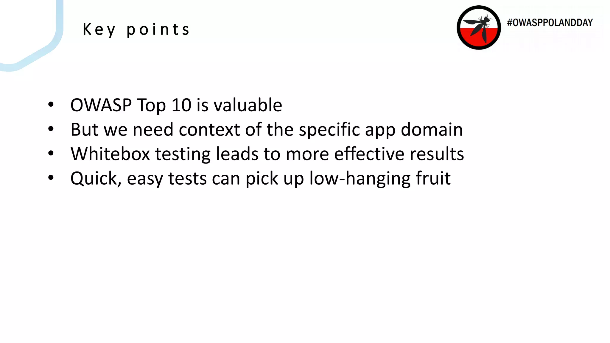 K e y p o i n t s
• OWASP Top 10 is valuable
• But we need context of the specific app domain
• Whitebox testing leads to more effective results
• Quick, easy tests can pick up low-hanging fruit
 