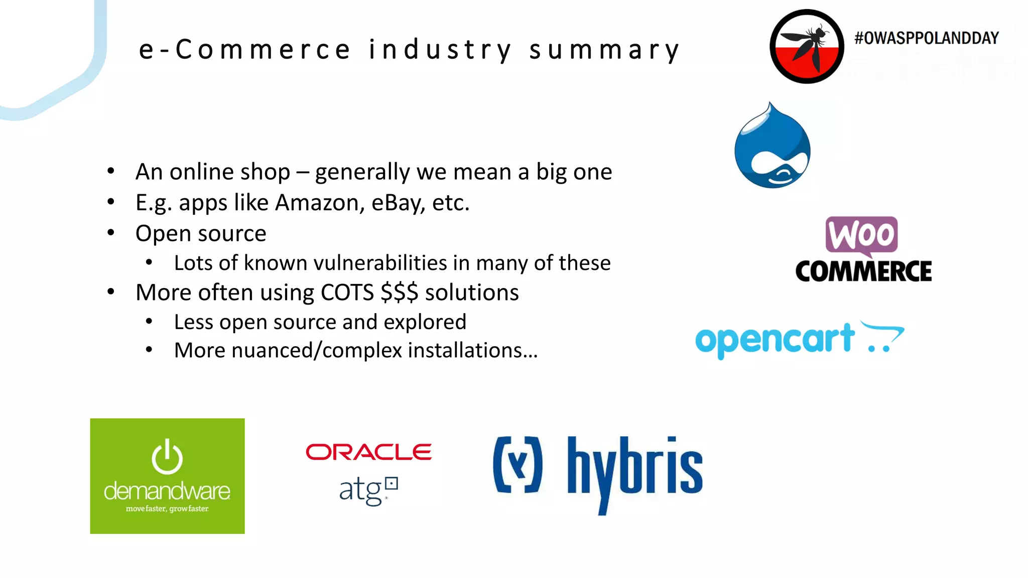 e - C o m m e r c e i n d u s t r y s u m m a r y
• An online shop – generally we mean a big one
• E.g. apps like Amazon, eBay, etc.
• Open source
• Lots of known vulnerabilities in many of these
• More often using COTS $$$ solutions
• Less open source and explored
• More nuanced/complex installations…
 