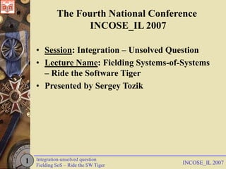 The Fourth National Conference
                   INCOSE_IL 2007

    • Session: Integration – Unsolved Question
    • Lecture Name: Fielding Systems-of-Systems
      – Ride the Software Tiger
    • Presented by Sergey Tozik




1   Integration-unsolved question
    Fielding SoS – Ride the SW Tiger    INCOSE_IL 2007
 