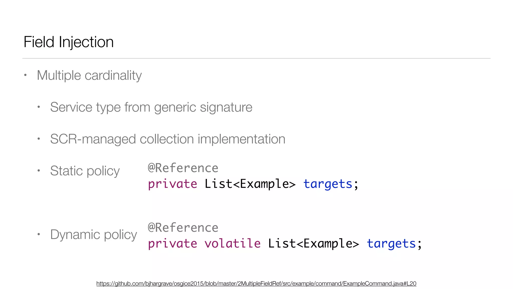 Field Injection
• Multiple cardinality
• Service type from generic signature
• SCR-managed collection implementation
• Static policy
• Dynamic policy
@Reference
private List<Example> targets;
https://github.com/bjhargrave/osgice2015/blob/master/2MultipleFieldRef/src/example/command/ExampleCommand.java#L20
@Reference
private volatile List<Example> targets;
 