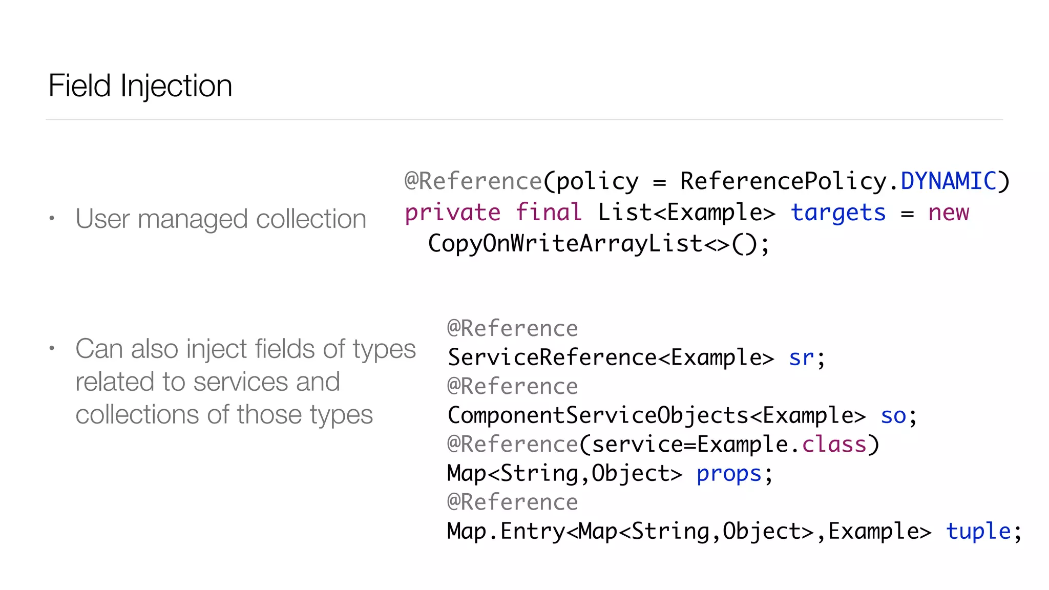 Field Injection
• User managed collection
• Can also inject ﬁelds of types
related to services and
collections of those types
@Reference(policy = ReferencePolicy.DYNAMIC)
private final List<Example> targets = new
CopyOnWriteArrayList<>();
@Reference
ServiceReference<Example> sr;
@Reference
ComponentServiceObjects<Example> so;
@Reference(service=Example.class)
Map<String,Object> props;
@Reference
Map.Entry<Map<String,Object>,Example> tuple;
 