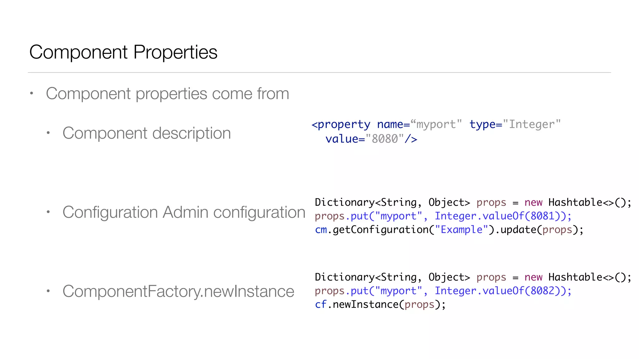 Component Properties
• Component properties come from
• Component description
• Conﬁguration Admin conﬁguration
• ComponentFactory.newInstance
<property name=“myport" type="Integer"
value="8080"/>
Dictionary<String, Object> props = new Hashtable<>();
props.put("myport", Integer.valueOf(8081));
cm.getConfiguration("Example").update(props);
Dictionary<String, Object> props = new Hashtable<>();
props.put("myport", Integer.valueOf(8082));
cf.newInstance(props);
 