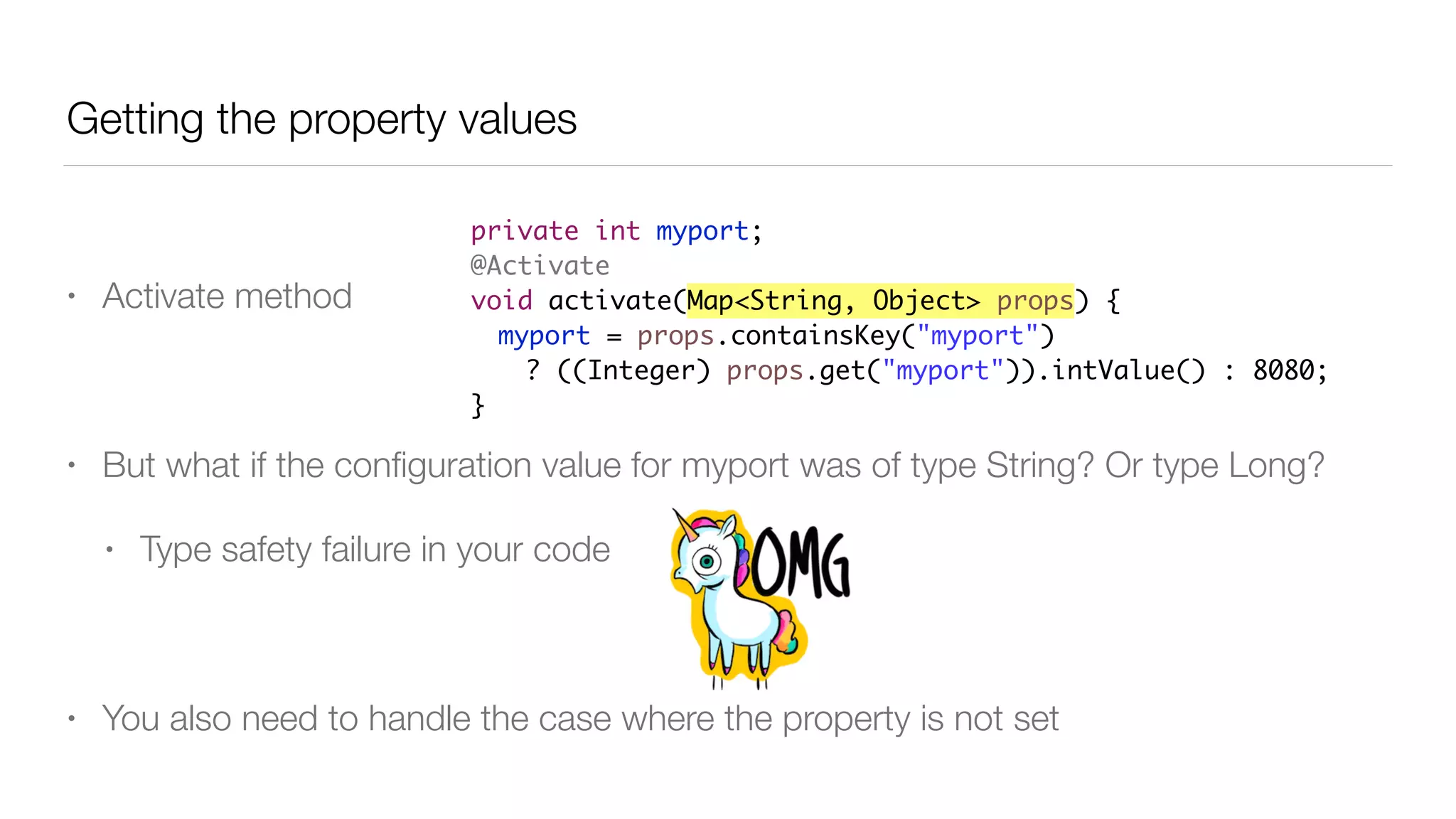 Getting the property values
• Activate method
• But what if the conﬁguration value for myport was of type String? Or type Long?
• Type safety failure in your code
• You also need to handle the case where the property is not set
private int myport;
@Activate
void activate(Map<String, Object> props) {
myport = props.containsKey("myport")
? ((Integer) props.get("myport")).intValue() : 8080;
}
 