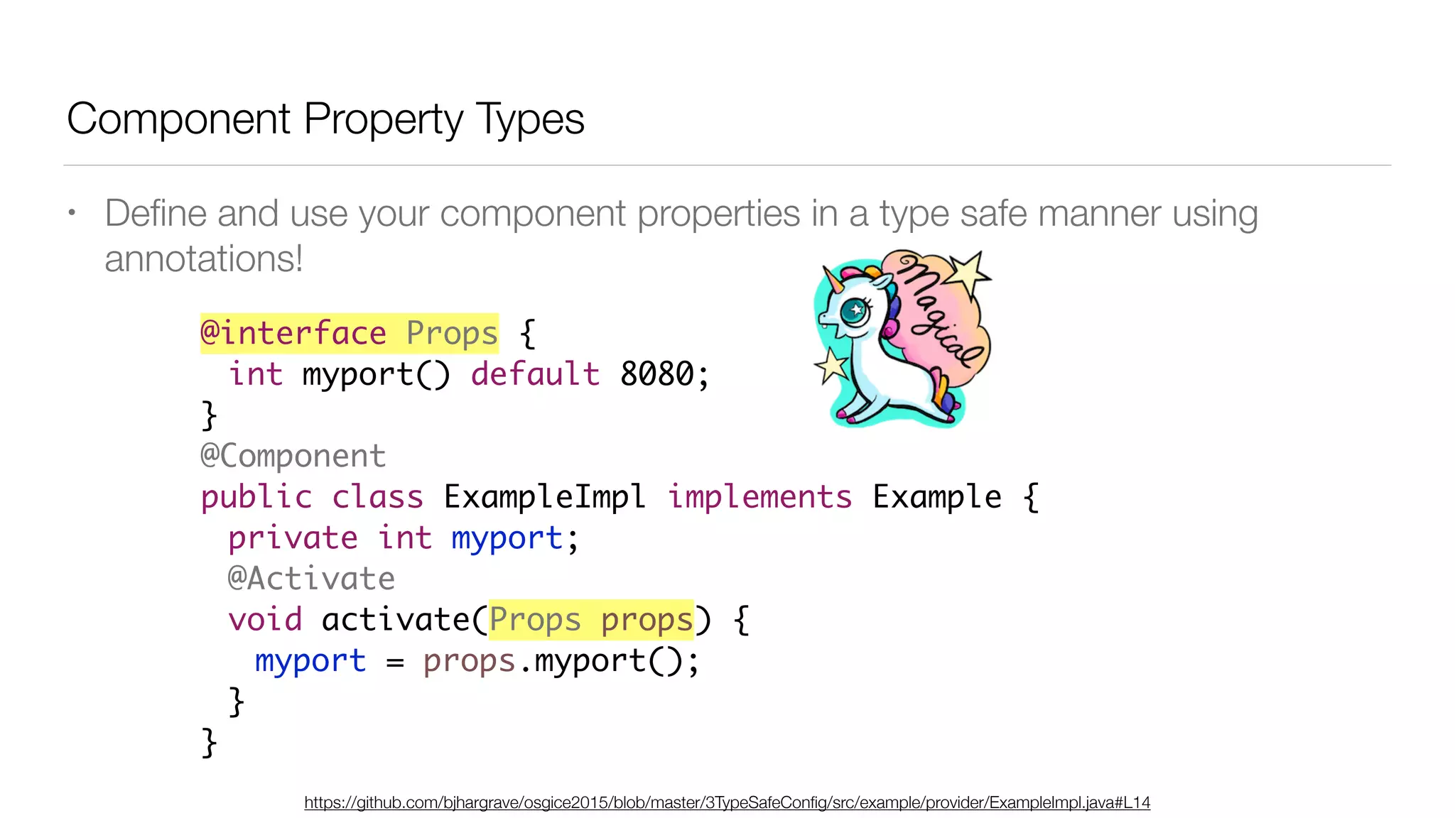 Component Property Types
• Deﬁne and use your component properties in a type safe manner using
annotations!
@interface Props {
int myport() default 8080;
}
@Component
public class ExampleImpl implements Example {
private int myport;
@Activate
void activate(Props props) {
myport = props.myport();
}
}
https://github.com/bjhargrave/osgice2015/blob/master/3TypeSafeConﬁg/src/example/provider/ExampleImpl.java#L14
 