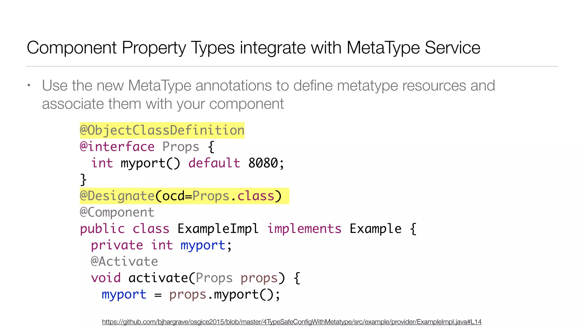 Component Property Types integrate with MetaType Service
• Use the new MetaType annotations to deﬁne metatype resources and
associate them with your component
https://github.com/bjhargrave/osgice2015/blob/master/4TypeSafeConﬁgWithMetatype/src/example/provider/ExampleImpl.java#L14
@ObjectClassDefinition
@interface Props {
int myport() default 8080;
}
@Designate(ocd=Props.class)
@Component
public class ExampleImpl implements Example {
private int myport;
@Activate
void activate(Props props) {
myport = props.myport();
 