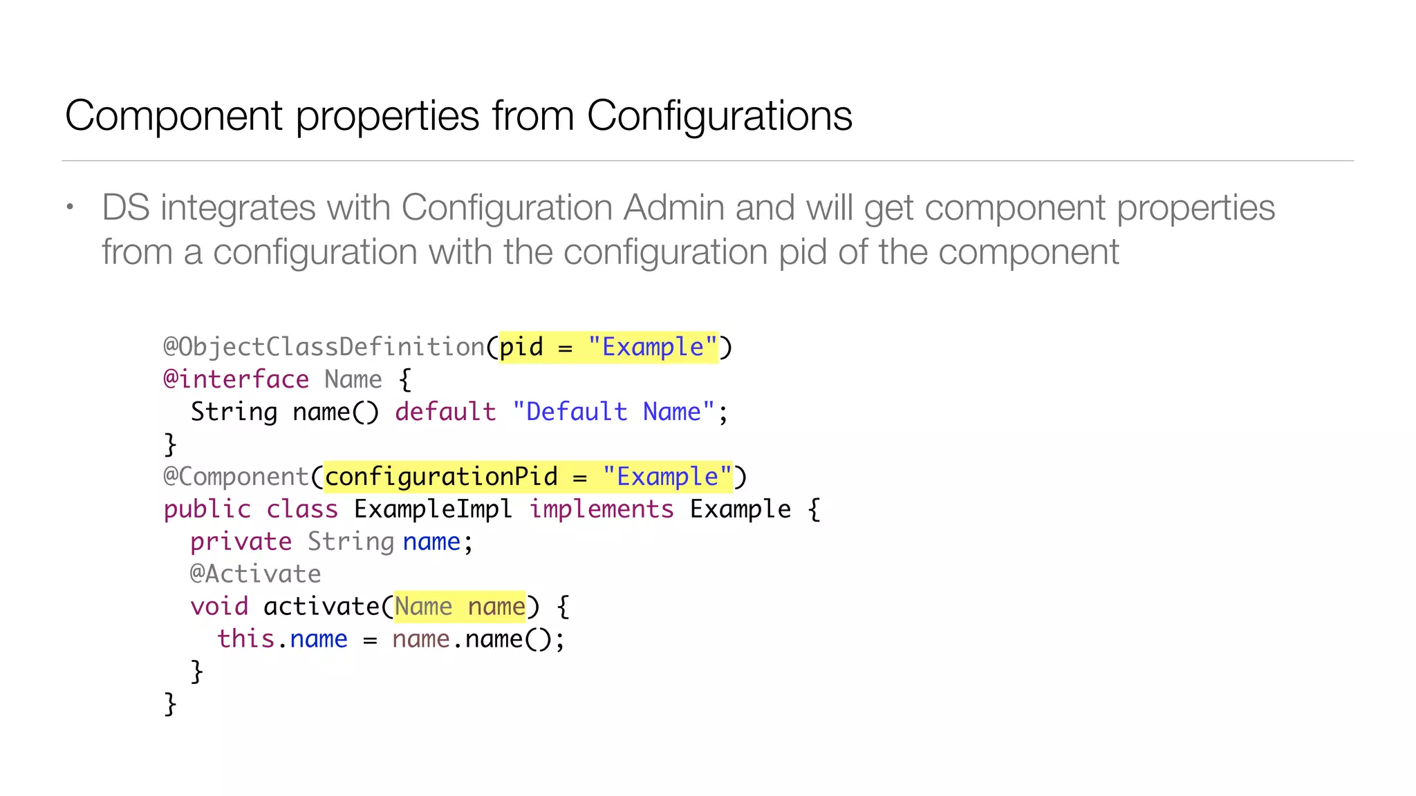 Component properties from Conﬁgurations
• DS integrates with Conﬁguration Admin and will get component properties
from a conﬁguration with the conﬁguration pid of the component
@ObjectClassDefinition(pid = "Example")
@interface Name {
String name() default "Default Name";
}
@Component(configurationPid = "Example")
public class ExampleImpl implements Example {
private String name;
@Activate
void activate(Name name) {
this.name = name.name();
}
}
 