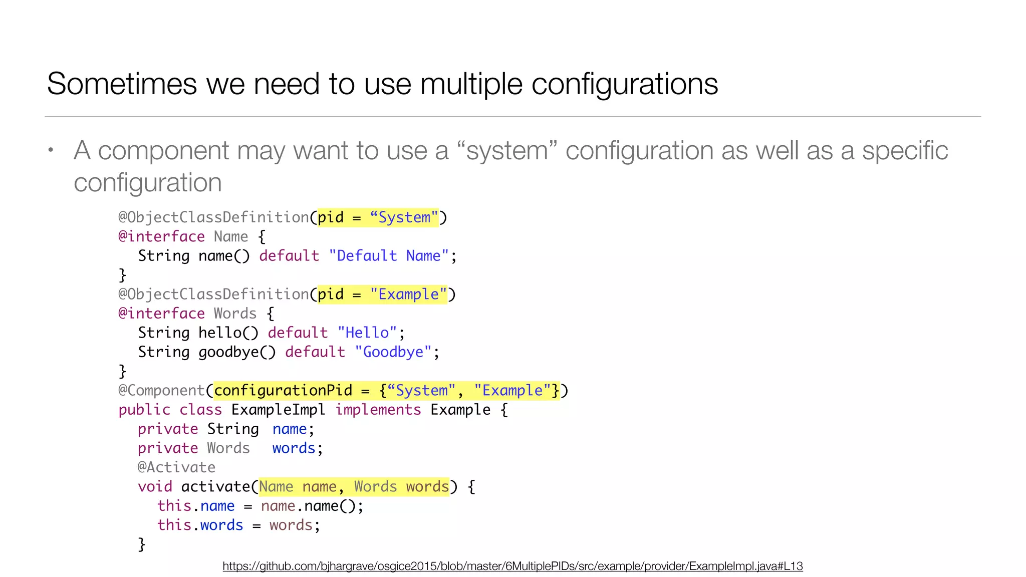 Sometimes we need to use multiple conﬁgurations
• A component may want to use a “system” conﬁguration as well as a speciﬁc
conﬁguration
@ObjectClassDefinition(pid = “System")
@interface Name {
String name() default "Default Name";
}
@ObjectClassDefinition(pid = "Example")
@interface Words {
String hello() default "Hello";
String goodbye() default "Goodbye";
}
@Component(configurationPid = {“System", "Example"})
public class ExampleImpl implements Example {
private String name;
private Words words;
@Activate
void activate(Name name, Words words) {
this.name = name.name();
this.words = words;
}
https://github.com/bjhargrave/osgice2015/blob/master/6MultiplePIDs/src/example/provider/ExampleImpl.java#L13
 
