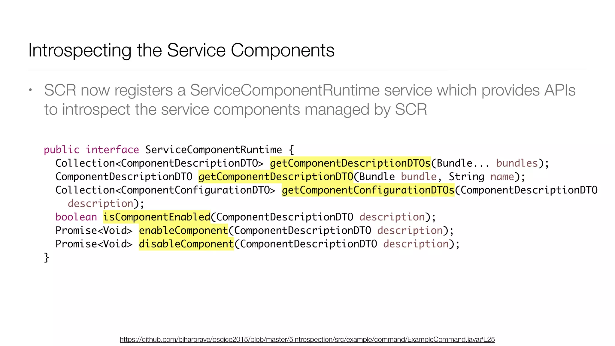 Introspecting the Service Components
• SCR now registers a ServiceComponentRuntime service which provides APIs
to introspect the service components managed by SCR
public interface ServiceComponentRuntime {
Collection<ComponentDescriptionDTO> getComponentDescriptionDTOs(Bundle... bundles);
ComponentDescriptionDTO getComponentDescriptionDTO(Bundle bundle, String name);
Collection<ComponentConfigurationDTO> getComponentConfigurationDTOs(ComponentDescriptionDTO
description);
boolean isComponentEnabled(ComponentDescriptionDTO description);
Promise<Void> enableComponent(ComponentDescriptionDTO description);
Promise<Void> disableComponent(ComponentDescriptionDTO description);
}
https://github.com/bjhargrave/osgice2015/blob/master/5Introspection/src/example/command/ExampleCommand.java#L25
 
