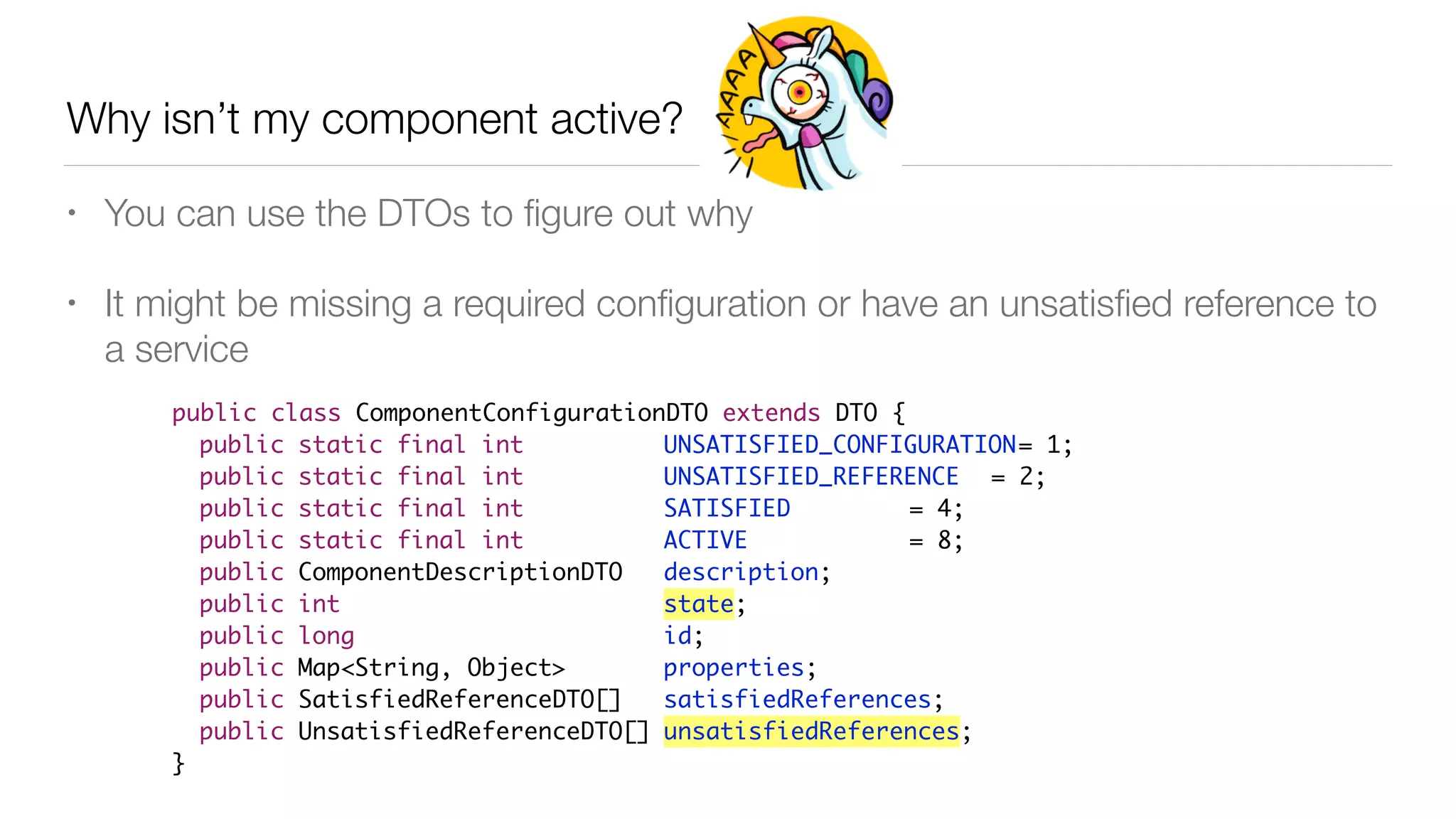 Why isn’t my component active?
• You can use the DTOs to ﬁgure out why
• It might be missing a required conﬁguration or have an unsatisﬁed reference to
a service
public class ComponentConfigurationDTO extends DTO {
public static final int UNSATISFIED_CONFIGURATION= 1;
public static final int UNSATISFIED_REFERENCE = 2;
public static final int SATISFIED = 4;
public static final int ACTIVE = 8;
public ComponentDescriptionDTO description;
public int state;
public long id;
public Map<String, Object> properties;
public SatisfiedReferenceDTO[] satisfiedReferences;
public UnsatisfiedReferenceDTO[] unsatisfiedReferences;
}
 