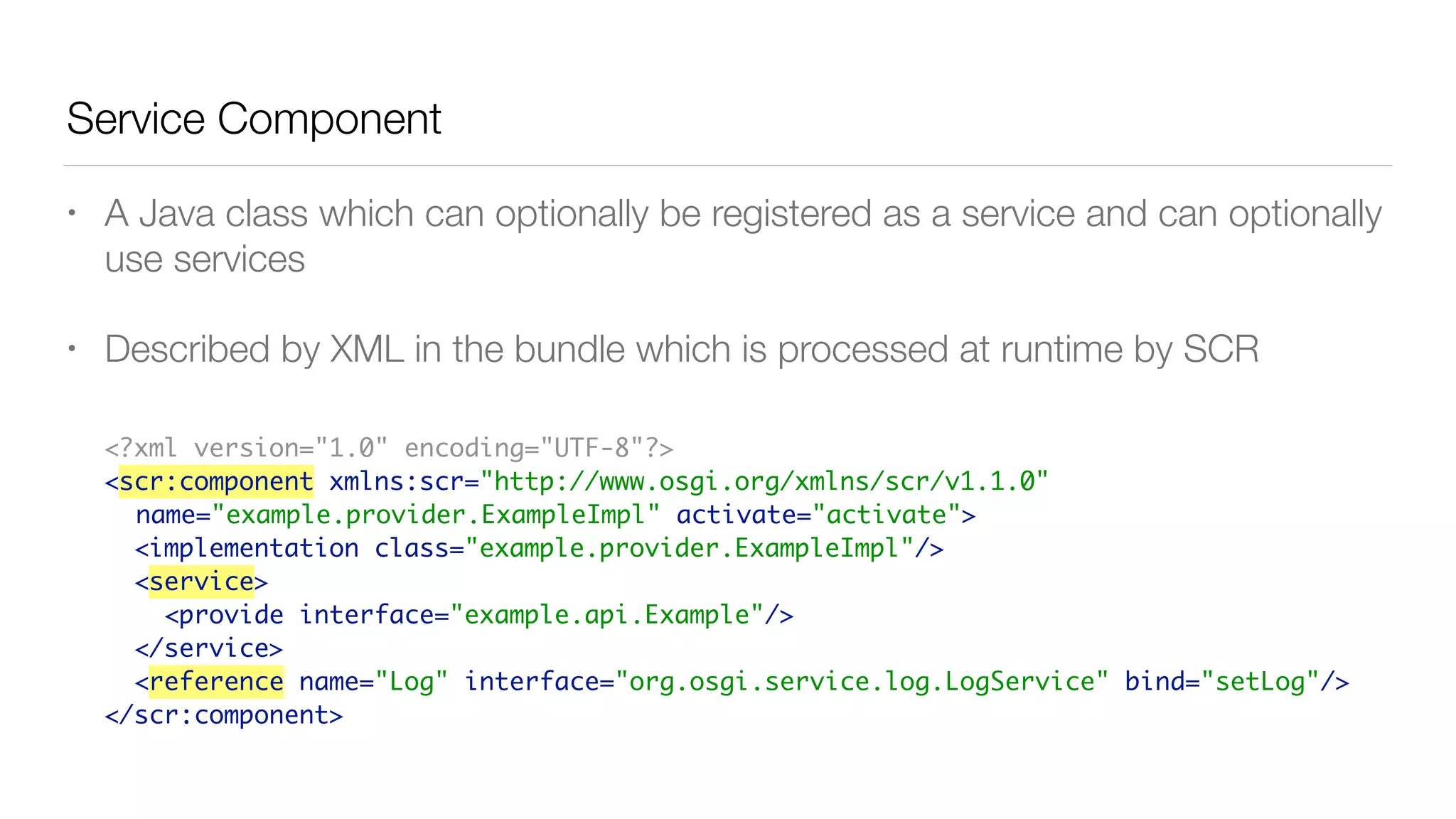 Service Component
• A Java class which can optionally be registered as a service and can optionally
use services
• Described by XML in the bundle which is processed at runtime by SCR
<?xml version="1.0" encoding="UTF-8"?>
<scr:component xmlns:scr="http://www.osgi.org/xmlns/scr/v1.1.0"
name="example.provider.ExampleImpl" activate="activate">
<implementation class="example.provider.ExampleImpl"/>
<service>
<provide interface="example.api.Example"/>
</service>
<reference name="Log" interface="org.osgi.service.log.LogService" bind="setLog"/>
</scr:component>
 