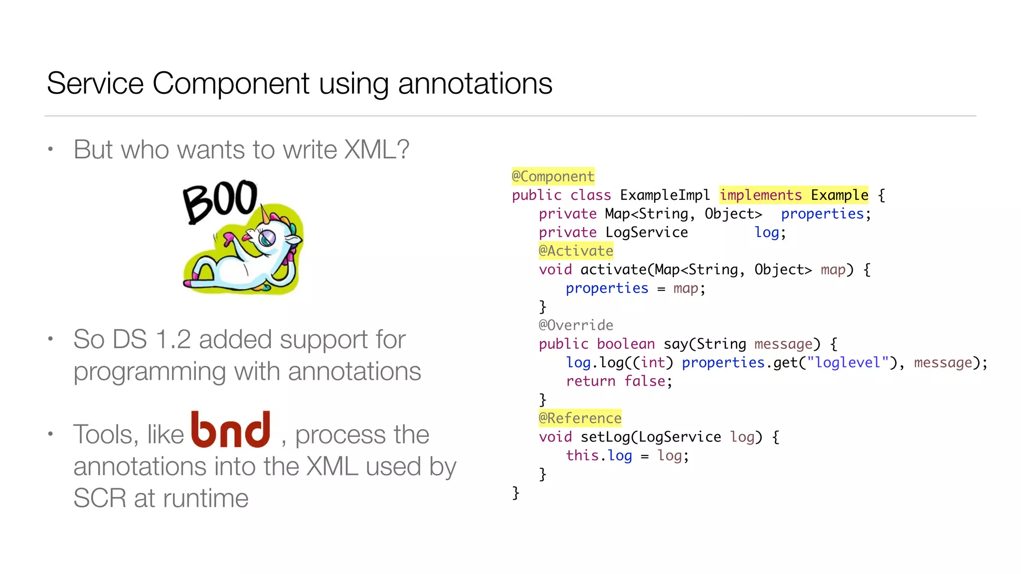 Service Component using annotations
• But who wants to write XML?
• So DS 1.2 added support for
programming with annotations
• Tools, like , process the
annotations into the XML used by
SCR at runtime
@Component
public class ExampleImpl implements Example {
private Map<String, Object> properties;
private LogService log;
@Activate
void activate(Map<String, Object> map) {
properties = map;
}
@Override
public boolean say(String message) {
log.log((int) properties.get("loglevel"), message);
return false;
}
@Reference
void setLog(LogService log) {
this.log = log;
}
}
 