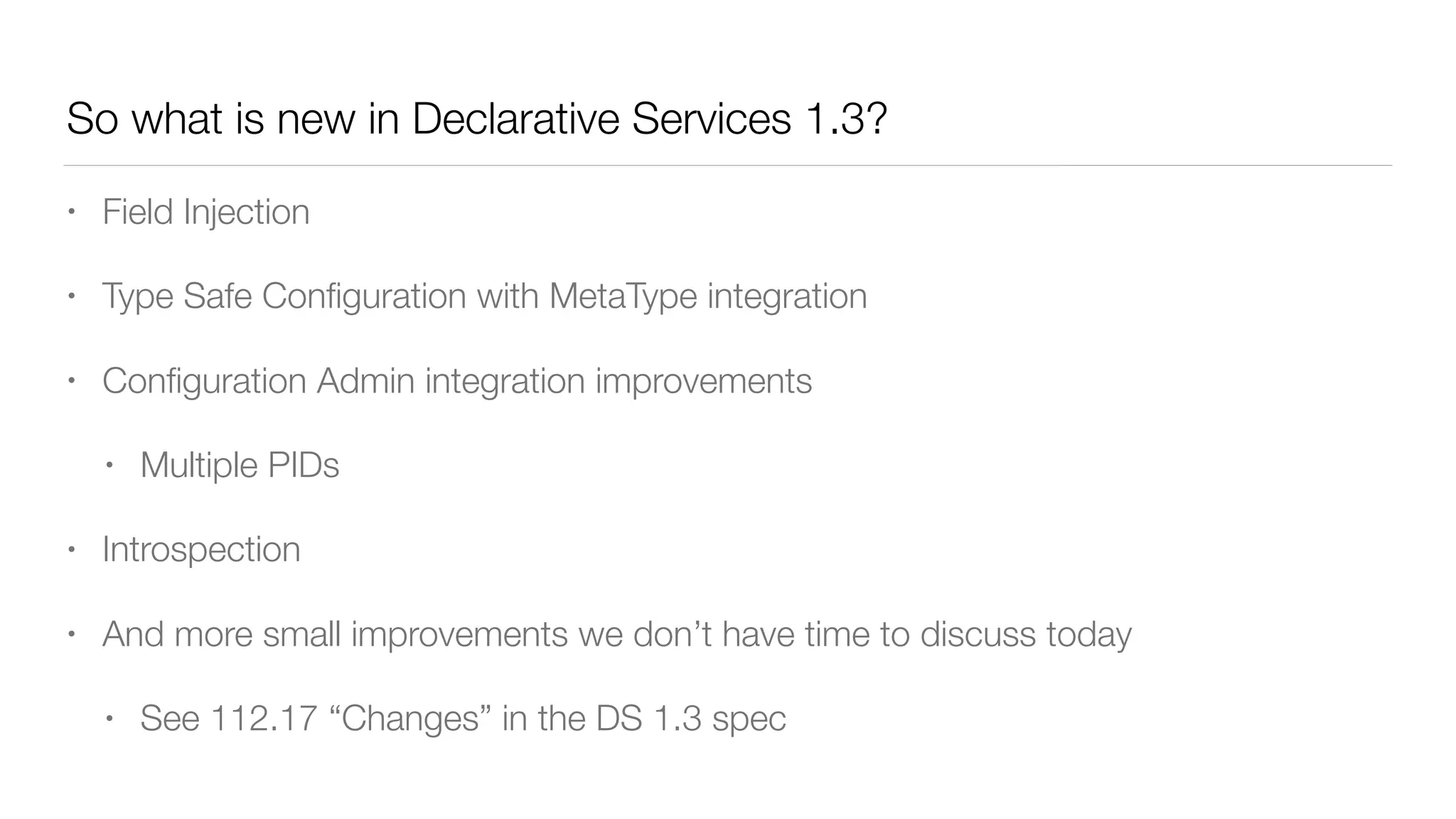 So what is new in Declarative Services 1.3?
• Field Injection
• Type Safe Conﬁguration with MetaType integration
• Conﬁguration Admin integration improvements
• Multiple PIDs
• Introspection
• And more small improvements we don’t have time to discuss today
• See 112.17 “Changes” in the DS 1.3 spec
 