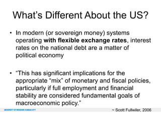What’s Different About the US?
• In modern (or sovereign money) systems
operating with flexible exchange rates, interest
rates on the national debt are a matter of
political economy
• “This has significant implications for the
appropriate “mix” of monetary and fiscal policies,
particularly if full employment and financial
stability are considered fundamental goals of
macroeconomic policy.”
~ Scott Fullwiler, 2006

 