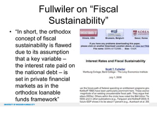 Fullwiler on “Fiscal
Sustainability”
• “In short, the orthodox
concept of fiscal
sustainability is flawed
due to its assumption
that a key variable –
the interest rate paid on
the national debt – is
set in private financial
markets as in the
orthodox loanable
funds framework”

 