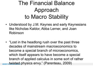 The Financial Balance
Approach
to Macro Stability
• Understood by J.M. Keynes and early Keynesians
like Nicholas Kaldor, Abba Lerner, and Joan
Robinson
• “Lost in the headlong rush over the past three
decades of mainstream macroeconomics to
become a special branch of microeconomics,
which itself appears to have become a special
branch of applied calculus in some sort of rather
twisted physics envy.” (Parenteau, 2009)

 