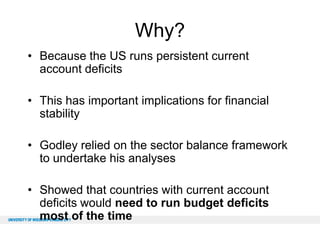 Why?
• Because the US runs persistent current
account deficits
• This has important implications for financial
stability
• Godley relied on the sector balance framework
to undertake his analyses

• Showed that countries with current account
deficits would need to run budget deficits
most of the time

 