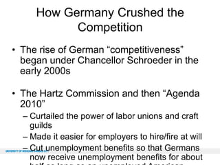 How Germany Crushed the
Competition
• The rise of German “competitiveness”
began under Chancellor Schroeder in the
early 2000s
• The Hartz Commission and then “Agenda
2010”
– Curtailed the power of labor unions and craft
guilds
– Made it easier for employers to hire/fire at will
– Cut unemployment benefits so that Germans
now receive unemployment benefits for about

 
