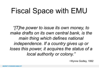 Fiscal Space with EMU
“[T]he power to issue its own money, to
make drafts on its own central bank, is the
main thing which defines national
independence. If a country gives up or
loses this power, it acquires the status of a
local authority or colony.”
~Wynne Godley, 1992

 