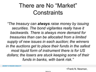 There are No “Market”
Constraints
“The treasury can always raise money by issuing
securities. The bond vigilantes really have it
backwards. There is always more demand for
treasuries than can be allocated from a limited
supply of new issues in each auction; the winners
in the auctions get to place their funds in the safest
most liquid form of instrument there is for US
dollars; the losers are stuck keeping some of their
funds in banks, with bank risk.”
~Frank N. Newman,

 