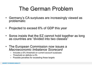 The German Problem
• Germany’s CA surpluses are increasingly viewed as
problematic
• Projected to exceed 6% of GDP this year
• Soros insists that the EZ cannot hold together as long
as countries are “divided into two classes”
• The European Commission now issues a
Macroeconomic Imbalance Scorecard
– Includes a 6% threshold on current account surpluses
– Threshold on deficits is 4%
– Possible penalties for exceeding these targets

 