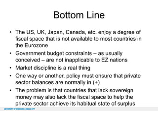 Bottom Line
• The US, UK, Japan, Canada, etc. enjoy a degree of
fiscal space that is not available to most countries in
the Eurozone
• Government budget constraints – as usually
conceived – are not inapplicable to EZ nations
• Market discipline is a real thing
• One way or another, policy must ensure that private
sector balances are normally in (+)
• The problem is that countries that lack sovereign
money may also lack the fiscal space to help the
private sector achieve its habitual state of surplus

 