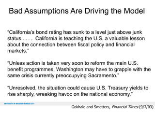 Bad Assumptions Are Driving the Model
“California’s bond rating has sunk to a level just above junk
status . . . . California is teaching the U.S. a valuable lesson
about the connection between fiscal policy and financial
markets.”
“Unless action is taken very soon to reform the main U.S.
benefit programmes, Washington may have to grapple with the
same crisis currently preoccupying Sacramento.”
“Unresolved, the situation could cause U.S. Treasury yields to
rise sharply, wreaking havoc on the national economy.”
Gokhale and Smetters, Financial Times (9/7/03)

 