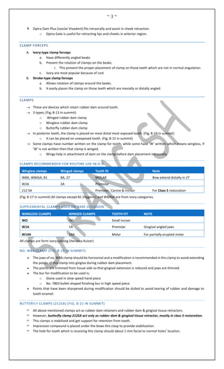 ~ 3 ~
 Optra Dam Plus (ivoclar Vivadent) fits intraorally and assist in cheek retraction.
o Optra Gate is useful for retracting lips and cheeks in anterior region.
CLAMP FORCEPS
A. Ivory-type clamp forceps
a. Have differently angled beaks
b. Prevent the rotation of clamps on the beaks.
i. This prevent the proper placement of clamp on those teeth which are not in normal angulation.
c. Ivory are most popular because of cost
B. Stroke-type clamp forceps
a. Allows rotation of clamps around the beaks.
b. It easily places the clamp on those teeth which are mesially or distally angled.
CLAMPS
 These are devices which retain rubber dam around tooth.
 3 types; (Fig; 8-13 in summit)
o Winged rubber dam clamp
o Wingless rubber dam clamp
o Butterfly rubber dam clamp
 In posterior teeth, the clamp is placed on most distal most exposed tooth. (Fig; 8-14 in summit)
o It can be placed on unexposed tooth. (Fig; 8-15 in summit)
 Some clamps have number written on the clamp for tooth, while some have ‘W’ written which means wingless, if
‘W’ is not written then that clamp is winged.
o Wings help in attachment of dam on the clamp before dam placement intraorally.
CLAMPS RECOMMENDED FOR ROUTINE USE IN O.D
Wingless clamps Winged clamps Tooth fit Note
W8A, W8ASA, B1 8A, 27 MOLAR Bow extend distally in 27
W2A 2A Premolar
212 SA Premolar, Canine & Incisor For Class 5 restoration
(Fig; 8-17 in summit) All clamps except B1 (Hygenic) and W8ASA are from ivory categories.
SUPPLEMENTAL CLAMPS USED ON RARE OCCASION
WINGLESS CLAMPS WINGED CLAMPS TOOTH FIT NOTE
WO OO Small incisor
W1A 1A Premolar Gingival angled jaws
W14A 14A Molar For partially erupted molar
All clamps are form ivory catalog (Heraeus Kulzer)
NO. W8A CLAMP (FIG; 8-19 IN SUMMIT)
 The jaws of no. W8A clamp should be horizontal and a modification is recommended in this clamp to avoid extending
the points of this clamp into gingiva during rubber dam placement.
 The points are trimmed from tissue side so that gingival extension is reduced and jaws are thinned.
 The bur for modification to be used is;
o Stone used in slow speed hand piece
o No. 7803 bullet-shaped finishing bur in high speed piece.
 Points that have been sharpened during modification should be dulled to avoid tearing of rubber and damage to
tooth enamel.
BUTTERFLY CLAMPS (212SA) (FIG; 8-21 IN SUMMIT)
 All above mentioned clamps act as rubber dam retainers and rubber dam & gingival tissue retractors.
 However, butterfly clamp 212SA act only as rubber dam & gingival tissue retractor, mostly in class 5 restoration.
 This clamps is stabilized and get support for retention from tooth.
 Impression compound is placed under the bows this clasp to provide stabilization.
 The hole for tooth which is receiving this clamp should about 1 mm facial to normal holes’ location.
 