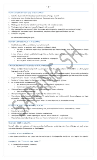 ~ 8 ~
CYANOACRYLATE METHOD (FIG; 8-45 IN SUMMIT)
1. Holes for abutment teeth relate to an arced cut called as “tongue of dam”
2. Another small piece of rubber dam is glued over the space created after arced cut.
3. Clamp is placed on the abutment tooth.
4. The dam is carried to place.
5. The tongue of dam material is tucked under the pontics with periodontal probe.
6. The tongue material is grasped and pulled lingually with hemostat.
7. Glue is applied for attachment of rubber dam tongue with that another piece which was mentioned in step 2.
8. The tongue of dam is held in place with hemostat and cotton tipped applicator while the glue sets.
9. Isolation is complete.
For better understanding see figure.
LIGATION METHODS (FIG; 8-46 IN SUMMIT)
 Used for three-unit fixed partial dentures or splinted teeth.
 Holes are punched for abutment teeth and pontics and dam is placed.
o The septa on the mesial aspect of the mesial abutment and the distal aspect of the distal abutment are flossed
to place.
 A piece of floss or suture is used to tie through holes so that the septum b/w adjacent holes is stretched around the
retainer pontics connector.
o If floss is used, then floss feeder will be helpful for carrying floss.
o If suture, then blunt suture needle is needed.
GINGIVAL RELAXATION INCISIONS/ MINI FLAP PROCEDURE
 The jaw of 212SA retractor clamp which is used in class 5 cavity should be positioned at least 0.5mm to 1.0mm gingival
to gingival margin of cavity.
o This can be achieved without laceration of gingival tissue or if the gingival margin is fibrous and is not displacing
easily, then we should not retract it forcefully but to make retraction easy we can give one or two small incisions.
 Gingival relaxation incisions are made within keratinized gingiva.
 Number of incisions depend on the amount of release needed for relaxation of tissue.
 No. 15 blade is used to make incision.
o Full thickness vertical incision is given on mesial and distal aspect of facial surface.
o Incisions are directed slightly into papilla and then vertically.
 The tissue flap is reflected away from root prior to application of dam and clamp.
o Jaws of clamp should be dull
 After procedure dam is removed and any blood in that area is washed away.
 The reflected gingival tissue is returned to an its original location and held there with dampened gauze and finger
pressure for 2 minutes to initiate clot formation.
o If incisions are in keratinized gingiva there is no need of suturing or periodontal dressing.
EVACUATION OF FLUID FROM DAM (FIG; 8-49)
 For unassisted fluid evacuation from or operating field, a saliva ejector is modified as described by Lambert.
 First, the tip is cut off, then
 Another 0.4 inch of plastic tube is cut except for the wire inside.
 Then protruding wire is bent at right angle in direction of tube to form an L shaped hook.
 The wire hook is carried under jaw of clamp and attached to forceps hole of rubber dam clamp.
SEALING A ROOT CONCAVITY.
Normally rubber dam seals very well in convex surface, but if concave surface is present there will be gap b/w tooth surface
and rubber dam edge. This space can be filled by cavit.
REPAIR OF A TORN RUBBER DAM
A piece of dam material is cut and is glued over the tear to cover. It should extend at least 1cm or more beyond torn margins.
PLACEMENT OF 2ND
RUBBER DAM OVER 1ST
 It can be placed in following conditions;
o Torn rubber dam
 