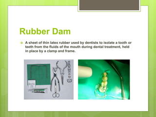 Rubber Dam
 A sheet of thin latex rubber used by dentists to isolate a tooth or
teeth from the fluids of the mouth during dental treatment, held
in place by a clamp and frame.
 