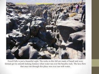 Fossil Falls           Edward Espinoza




   Fossil Falls is just a beautiful sight. The rocks in this fall are made of basalt and were
formed got its smooth looking features when water ran over the basaltic rock. The lava flow
                   that once ran through this place was over run with water.
 