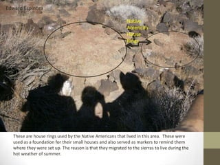 Edward Espinoza

                                                            Native
                                                            American
                                                            House
                                                            Rings




  These are house rings used by the Native Americans that lived in this area. These were
  used as a foundation for their small houses and also served as markers to remind them
  where they were set up. The reason is that they migrated to the sierras to live during the
  hot weather of summer.
 