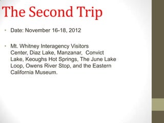 The Second Trip
• Date: November 16-18, 2012

• Mt. Whitney Interagency Visitors
  Center, Diaz Lake, Manzanar, Convict
  Lake, Keoughs Hot Springs, The June Lake
  Loop, Owens River Stop, and the Eastern
  California Museum.
 