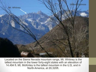 Edward Espinoza
   Mt. Whitney




Located on the Sierra Nevada mountain range, Mt. Whitney is the
tallest mountain in the lower forty-eight states with an elevation of
 14,494 ft. Mt. McKinley is the tallest mountain in the U.S, and in
                     North America, at 20,320ft.
 